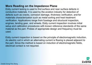 Charlie Chong/ Fion Zhang
More Reading on the Impedance Plane
Eddy current testing is used to find surface and near surface defects in
conductive materials. It is used by the aviation industry for detection of
defects such as cracks, corrosion damage, thickness verification, and for
materials characterization such as metal sorting and heat treatment
verification. Applications range from fuselage and structural inspection,
engines, landing gear, and wheels. Eddy current inspection involves initial
setup and calibration procedures with known reference standards of the same
material as the part. Probes of appropriate design and frequency must be
used.
Eddy current inspection is based on the principle of electromagnetic induction.
An electric coil in which an alternating current is flowing is placed adjacent to
the part. Since the method is based on induction of electromagnetic fields,
electrical contact is not required.
http://www.cnde.iastate.edu/faa-casr/engineers/Supporting%20Info/Supporting%20Info%20Pages/Eddy%20Pages/Eddy-principles.html
 