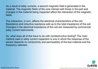 Charlie Chong/ Fion Zhang
As a result of eddy currents, a second magnetic field is generated in the
material. The magnetic fields of the core interact with those in the part and
changes in the material being inspected affect the interaction of the magnetic
fields.
The interaction, in turn, affects the electrical characteristics of the coil.
Resistance and inductive reactance add up to the total impedance of the coil.
Changes in the electrical impedance of the coil are measured by commercial
eddy current instruments.
So, what does all of this have to do with nondestructive testing? The main
method used in eddy current inspection is one in which the response of the
sensor depends on conductivity and permeability of the test material and the
frequency selected.
http://www.cnde.iastate.edu/faa-casr/engineers/Supporting%20Info/Supporting%20Info%20Pages/Eddy%20Pages/Eddy-principles.html
 