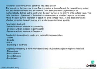Charlie Chong/ Fion Zhang
How far do the eddy currents penetrate into a test piece?
The strength of the response from a flaw is greatest at the surface of the material being tested,
and decreases with depth into the material. The "Standard depth of penetration" is
mathematically defined as the point when the eddy current is 1/e or 37% of its surface value. The
"effective depth of penetration" is defined as three times the standard depth of penetration,
where the eddy current has fallen to about 3% of its surface value. At this depth there is no
effective impact on the eddy current and a valid inspection is not feasible.
Penetration depth will:
- Decrease with an increase in conductivity
- Decrease with an increase in permeability
- Decrease with an increase in frequency
Conductivity is sensitive to cracks and material in-homogeneities
- Cracks
- Defects
- Voids
- Scattering of electrons
Magnetic permeability is much more sensitive to structural changes in magnetic materials
- Dislocations
- Residual stress
- Second phases
- Precipitates
http://www.cnde.iastate.edu/faa-casr/engineers/Supporting%20Info/Supporting%20Info%20Pages/Eddy%20Pages/Eddy-principles.html
 