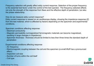 Charlie Chong/ Fion Zhang
Frequency selection will greatly affect eddy current response. Selection of the proper frequency
is the essential test factor under the control of the test operator. The frequency selected affects
not only the strength of the response from flaws and the effective depth of penetration, but also
the phase relationship.
How do we measure eddy current response?
Eddy current response is viewed on an oscilloscope display, showing the impedance response (Z)
from the test material, which is affected by factors depending on the specimen and experimental
conditions.
Specimen conditions affecting response:
- Electrical conductivity
- Magnetic permeability (unmagnetized ferromagnetic materials can become magnetized,
resulting in large changes in impedance)
- Specimen thickness - thickness should be limited to less then three times the standard depth of
penetration
Experimental conditions affecting response
- AC frequency
- Electromagnetic coupling between the coil and the specimen (a small liftoff has a pronounced
effect)
- Inspection coil size
- Number of turns within the coil itself
- Coil type
http://www.cnde.iastate.edu/faa-casr/engineers/Supporting%20Info/Supporting%20Info%20Pages/Eddy%20Pages/Eddy-principles.html
 