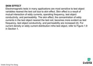 Charlie Chong/ Fion Zhang
SKIN EFFECT
Electromagnetic tests in many applications are most sensitive to test object
variables nearest the test coil due to skin effect. Skin effect is a result of
mutual interaction of eddy currents, operating frequency, test object
conductivity, and permeability. The skin effect, the concentration of eddy
currents in the test object nearest the test coil, becomes more evident as test
frequency, test object conductivity, and permeability are increased (4). For
current density or eddy current distribution inthe test object, refer to Figure 1.9
in Section 1.
 