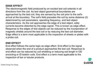 Charlie Chong/ Fion Zhang
EDGE EFFECT
The electromagnetic field produced by an excited test coil extends in all
directions from the coil. As test object geometrical boundaries are
approached by the test coil, they are sensed by the coil prior to the coil's
arrival at the boundary. The coil's field precedes the coil by some distance (2)
determined by coil parameters, operating frequency, and test object
characteristics. As the coil approaches the edge of a test object, eddy
currents become distorted by the edge signal. This is known as edge effect.
Response to the edges of test objects can be reduced by the incorporation of
magnetic shields around the test coil or by reducing the test coil diameter.
Edge effect is a term most applicable to the inspection of sheets or plates with
a probe coil.
END EFFECT
End effect follows the same logic as edge effect. End effect is the signal
observed when the end of a product approaches the test coil. Response to
end effect can be reduced by coil shielding or reducing coil length in OD
encircling or ID bobbin coils. End effect is a term most applicable to the
inspection of bar or tubular products.
 