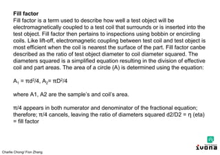 Charlie Chong/ Fion Zhang
Fill factor
Fill factor is a term used to describe how well a test object will be
electromagnetically coupled to a test coil that surrounds or is inserted into the
test object. Fill factor then pertains to inspections using bobbin or encircling
coils. Like lift-off, electromagnetic coupling between test coil and test object is
most efficient when the coil is nearest the surface of the part. Fill factor canbe
described as the ratio of test object diameter to coil diameter squared. The
diameters squared is a simplified equation resulting in the division of effective
coil and part areas. The area of a circle (A) is determined using the equation:
A1 = d2/4, A2= D2/4
where A1, A2 are the sample’s and coil’s area.
/4 appears in both numerator and denominator of the fractional equation;
therefore; /4 cancels, leaving the ratio of diameters squared d2/D2 = η (eta)
= fill factor
 