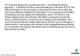 Charlie Chong/ Fion Zhang
Fil I factor will always be a number less than 1, and efficient fill factors
approach 1. A fill factor of 0.99 is more desirable than a fill factor of 0.75. The
effect of fill factor on the test system is that poor fill factors do not allow the
coil to be sufficiently loaded by the test object. This is analogous to the effect
of drawing a bow only slightly and releasing an arrow. The result is, with
thebow slightly drawn and released, little effect is produced to propel the
arrow. In electrical terms, we say the coil is loaded by the test object. How
much the coil is loaded by thetest object due to fill factor can be calculated in
relative terms. A test system with constant current capabilities being affected
by a conductive nonmagnetic bar placed into an encircling coil can be used to
demonstrate this effect.
 