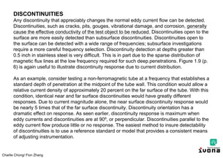 Charlie Chong/ Fion Zhang
DISCONTINUITIES
Any discontinuity that appreciably changes the normal eddy current flow can be detected.
Discontinuities, such as cracks, pits, gouges, vibrational damage, and corrosion, generally
cause the effective conductivity of the test object to be reduced. Discontinuities open to the
surface are more easily detected than subsurface discontinuities. Discontinuities open to
the surface can be detected with a wide range of frequencies; subsurface investigations
require a more careful frequency selection. Discontinuity detection at depths greater than
0.5 inch in stainless steel is very difficult. This is in part due to the sparse distribution of
magnetic flux lines at the low frequency required for such deep.penetrations. Figure 1.9 (p.
6) is again useful to illustrate discontinuity response due to current distribution.
As an example, consider testing a non-ferromagnetic tube at a frequency that establishes a
standard depth of penetration at the midpoint of the tube wall. This condition would allow a
relative current density of approximately 20 percent on the far surface of the tube. With this
condition, identical near and far surface discontinuities would have greatly different
responses. Due to current magnitude alone, the near surface discontinuity response would
be nearly 5 times that of the far surface discontinuity. Discontinuity orientation has a
dramatic effect on response. As seen earlier, discontinuity response is maximum when
eddy currents and discontinuities are at 90º, or perpendicular. Discontinuities parallel to the
eddy current flow produce little or no response. The easiest method to insure detectability
of discontinuitles is to use a reference standard or model that provides a consistent means
of adjusting instrumentation.
 