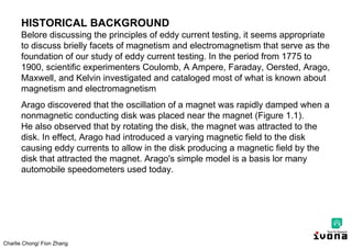 Charlie Chong/ Fion Zhang
HISTORICAL BACKGROUND
Belore discussing the principles of eddy current testing, it seems appropriate
to discuss brielly facets of magnetism and electromagnetism that serve as the
foundation of our study of eddy current testing. In the period from 1775 to
1900, scientific experimenters Coulomb, A Ampere, Faraday, Oersted, Arago,
Maxwell, and Kelvin investigated and cataloged most of what is known about
magnetism and electromagnetism
Arago discovered that the oscillation of a magnet was rapidly damped when a
nonmagnetic conducting disk was placed near the magnet (Figure 1.1).
He also observed that by rotating the disk, the magnet was attracted to the
disk. In effect, Arago had introduced a varying magnetic field to the disk
causing eddy currents to allow in the disk producing a magnetic field by the
disk that attracted the magnet. Arago's simple model is a basis lor many
automobile speedometers used today.
 
