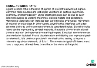 Charlie Chong/ Fion Zhang
SIGNAL-TO-NOISE RATIO
Signal-to-noise ratio Is the ratio of signals of interest to unwanted signals.
Common noise sources are test object variations of surface roughness,
geometry, and homogeneity. Other electrical noises can be due to such
external sources as welding machines, electric motors and generators.
Mechanical vibrations can increase test system noise by physical movement
of test coil or test object. In other words, anything that interferes with a test
system's ability to define a measurement is considered noise. Signal-to-noise
ratios can be improved by several methods. If a part is dirty or scaly; signal-
o-noise ratio can be lmproverl tly cleaning the part. Electrical interference can
be shielded or isolated. Phase discrimination and filtering can improve signal-
to-noise ratio. lt is common practice in nondestructive testing to require a
minimum signal-to-noise ratio of 3: to 1. This means a signal of interest must
have a response at least three times that of the noise at that point.
 