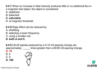 Charlie Chong/ Fion Zhang
0.4·7 When an increase in field intensity produces little or no additional flux in
a magnetic test object, the object is considered:
A. stabilized.
B. balanced.
C. saturated.
D. at magnetic threshold.
0.4·8 Edge effect can be reduced by:
A. shielding.
B. selecting a lower frequency.
C. using a smaller coil.
D. both A and C.
0.4·9 Lift-off signals produced by a 0-10 mil spacing change are
approximately _____ times greater than a 80-90 mil spacing change.
A. 10
B. 2
C. 5
D. 100
 