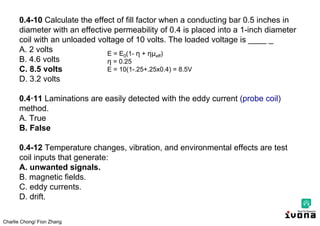 Charlie Chong/ Fion Zhang
0.4-10 Calculate the effect of fill factor when a conducting bar 0.5 inches in
diameter with an effective permeability of 0.4 is placed into a 1-inch diameter
coil with an unloaded voltage of 10 volts. The loaded voltage is ____ _
A. 2 volts
B. 4.6 volts
C. 8.5 volts
D. 3.2 volts
0.4·11 Laminations are easily detected with the eddy current (probe coil)
method.
A. True
B. False
0.4-12 Temperature changes, vibration, and environmental effects are test
coil inputs that generate:
A. unwanted signals.
B. magnetic fields.
C. eddy currents.
D. drift.
E = E0(1- η + ημeff)
η = 0.25
E = 10(1-.25+.25x0.4) = 8.5V
 