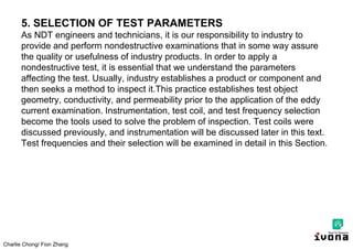 Charlie Chong/ Fion Zhang
5. SELECTION OF TEST PARAMETERS
As NDT engineers and technicians, it is our responsibility to industry to
provide and perform nondestructive examinations that in some way assure
the quality or usefulness of industry products. In order to apply a
nondestructive test, it is essential that we understand the parameters
affecting the test. Usually, industry establishes a product or component and
then seeks a method to inspect it.This practice establishes test object
geometry, conductivity, and permeability prior to the application of the eddy
current examination. Instrumentation, test coil, and test frequency selection
become the tools used to solve the problem of inspection. Test coils were
discussed previously, and instrumentation will be discussed later in this text.
Test frequencies and their selection will be examined in detail in this Section.
 