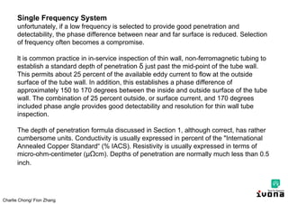 Charlie Chong/ Fion Zhang
Single Frequency System
unfortunately, if a low frequency is selected to provide good penetration and
detectability, the phase difference between near and far surface is reduced. Selection
of frequency often becomes a compromise.
lt is common practice in in-service inspection of thin wall, non-ferromagnetic tubing to
establish a standard depth of penetration δ just past the mid-point of the tube wall.
This permits about 25 percent of the available eddy current to flow at the outside
surface of the tube wall. In addition, this establishes a phase difference of
approximately 150 to 170 degrees between the inside and outside surface of the tube
wall. The combination of 25 percent outside, or surface current, and 170 degrees
included phase angle provides good detectability and resolution for thin wall tube
inspection.
The depth of penetration formula discussed in Section 1, although correct, has rather
cumbersome units. Conductivity is usually expressed in percent of the "International
Annealed Copper Standard“ (% IACS). Resistivity is usually expressed in terms of
micro-ohm-centimeter (μΩcm). Depths of penetration are normally much less than 0.5
inch.
 