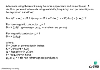 Charlie Chong/ Fion Zhang
A formula using these units may be more appropriate and easier to use. A
depth of penetration formula using resistivity, frequency, and permeability can
be expressed as follows:
δ = √(2/ ωσμ) = √2 / √(ωσμ) = √2 / √(2 fσμ) = √1/( fσμ) = ( fσμ) -½
For non-magnetic conductor μr ≈ 1
δ = K ( /f)½ (given that μ = μr x μ0 = 4 ∙10-7Hm-1 and = 1/σ)
For magnetic conductor μr ≠ 1
δ = K ( /fμr)½
where:
δ = Depth of penetration in inches
K = Constant = 1.98
Q = Resistivity in μΩcm
f = Frequency in hertz
μrel or μr = 1 for non-ferromagnetic conductors
 