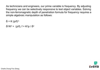 Charlie Chong/ Fion Zhang
As technicians and engineers, our prime variable is frequency. By adjusting
frequency we can be selectively responsive to test object variables. Solving
the non-ferromagnetic depth of penetration formula for frequency requires a
simple algebraic manipulation as follows:
δ = K ( /f)½
δ2/K2 = ( /f), f = K2 / δ2
 