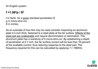 Charlie Chong/ Fion Zhang
for English system
f =1.982 / δ2
f in Hertz. for a given standard penetration δ
in micro-ohm-cm.
δ in inches.
As an example of how this may be used consider inspecting an aluminum
plate 0.3 inch thick, fastened to a steel plate at the far surface. Effects of the
steel part are undesirable and require discrimination or elimination. The
aluminum plate has a resistivity of 5 micro-ohm-cm. By establishing a depth
of penetration at 0.1 inch, the far surface current will be less than 10 percent
of the available current, thus reducing response to the steel part. The
frequency required for this can be calculated by applying: f = 1960Hz.
 
