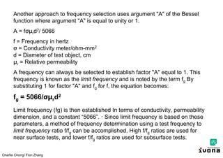 Charlie Chong/ Fion Zhang
Another approach to frequency selection uses argument "A" of the Bessel
function where argument "A" is equal to unity or 1.
A = fσμrd2/ 5066
f = Frequency in hertz
σ = Conductivity meter/ohm-mm2
d = Diameter of test object, cm
μr = Relative permeability
A frequency can always be selected to establish factor "A" equal to 1. This
frequency is known as the limit frequency and is noted by the term fg By
substituting 1 for factor "A" and fg for f, the equation becomes:
fg = 5066/σμrd2
Limit frequency (fg) is then established In terms of conductivity, permeability
dimension, and a constant “5066”. · Since limit frequency is based on these
parameters, a method of frequency determination using a test frequency to
limit frequency ratio f/fg can be accomplished. High f/fg ratios are used for
near surface tests, and lower f/fg ratios are used for subsurface tests.
 