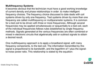 Charlie Chong/ Fion Zhang
Multifrequency Systems
lt becomes obvious that the technician must have a good working knowledge
of current density and phase relationships in order .to make intelligent
frequency choices. The frequency choice discussed to date deals with coil
systems driven by only one frequency. Test systems driven by more than one
frequency are called multifrequency or multiparameter systems. lt is common
for a test coil to be driven with three or more frequencies. Although several
frequencies may be applied simultaneously or sequentially to a test coil, each
of the individual frequencies follows rules established by single frequency
methods. Signals generated at the various frequencies are often combined or
mixed in electronic circuits that algebraically add or subtract signals to obtain
a desired result.
One multifrequency approach is to apply a broadband signal, with many
frequency components, to the test coil. The information transmitted by this
signal is proportional to its bandwidth, and the logarithm of 1 plus the signal-
to-noise power ratio. This relationship is stated by the equation:
 