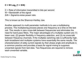 Charlie Chong/ Fion Zhang
C = W Log2 (1 + S/N)
C = Rate of information transmitted in bits per second
W = Bandwidth of the signal
S/N = Signal-to-noise power ratio
This is known as the Shannon-Hartley Jaw.
Another approach to multi parameter methods is to use a multiplexing
process. The multiplexing process places one frequency at a time on the test
coil. This results in zero cross-talk between frequencies and eliminates the
need for band pass filters. The major advantages of a multiplex system are (1)
lower cost, (2) greater flexibility in frequency selection, and (3) no cross-talk
between frequency channels. If the multiplex switching rate is sufficiently high,
both broadband and multiplex systems have essentially the same results. The
characterization of eddy current signals by their phase angle and amplitude is
a common practice and provides a basis for signal mixing to suppress
unwanted signals from test data. Two frequencies are required to remove
each unwanted variable.
 