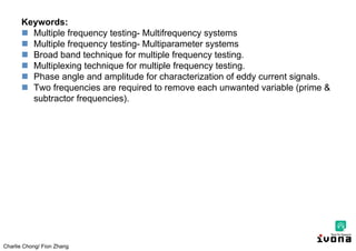 Charlie Chong/ Fion Zhang
Keywords:
 Multiple frequency testing- Multifrequency systems
 Multiple frequency testing- Multiparameter systems
 Broad band technique for multiple frequency testing.
 Multiplexing technique for multiple frequency testing.
 Phase angle and amplitude for characterization of eddy current signals.
 Two frequencies are required to remove each unwanted variable (prime &
subtractor frequencies).
 