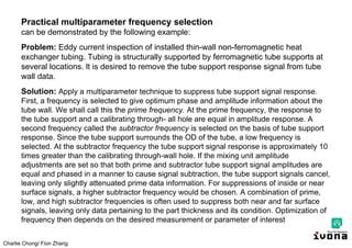 Charlie Chong/ Fion Zhang
Practical multiparameter frequency selection
can be demonstrated by the following example:
Problem: Eddy current inspection of installed thin-wall non-ferromagnetic heat
exchanger tubing. Tubing is structurally supported by ferromagnetic tube supports at
several locations. lt is desired to remove the tube support response signal from tube
wall data.
Solution: Apply a multiparameter technique to suppress tube support signal response.
First, a frequency is selected to give optimum phase and amplitude information about the
tube wall. We shall call this the prime frequency. At the prime frequency, the response to
the tube support and a calibrating through- all hole are equal in amplitude response. A
second frequency called the subtractor frequency is selected on the basis of tube support
response. Since the tube support surrounds the OD of the tube, a low frequency is
selected. At the subtractor frequency the tube support signal response is approximately 10
times greater than the calibrating through-wall hole. If the mixing unit amplitude
adjustments are set so that both prime and subtractor tube support signal amplitudes are
equal and phased in a manner to cause signal subtraction, the tube support signals cancel,
leaving only slightly attenuated prime data information. For suppressions of inside or near
surface signals, a higher subtractor frequency would be chosen. A combination of prime,
low, and high subtractor frequencies is often used to suppress both near and far surface
signals, leaving only data pertaining to the part thickness and its condition. Optimization of
frequency then depends on the desired measurement or parameter of interest
 