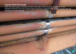 Charlie Chong/ Fion Zhang
Typical Heat Exchanger
Since the tube support surrounds the OD of the tube, a low frequency is selected. At the
subtractor frequency the tube support signal response is approximately 10 times greater than the
calibrating through-wall hole.
 