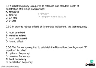 Charlie Chong/ Fion Zhang
0.5·1 What frequency is required to establish one standard depth of
penetration of 0.1 inch in Zirconium?
A. 19.6 kHz
B. 196 Hz
C. 3.4 kHz
D. 340Hz
0.5-2 In order to reduce effects of far surface indications, the test frequency
____ _
A. must be mixed
B. must be raised
C. must be lowered
D. has no effect
0.5-3 The frequency required to establish the Bessel function Argument "A"
equal to 1 is called
A. optimum frequency
B. resonant frequency
C. limit frequency
D. penetration frequency
δ = ( fμσ) -½
f = 1.982 /δ2 = 1.982 x 50 / (0.1)2
 