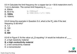 Charlie Chong/ Fion Zhang
0.5·4 Calculate the limit frequency for a copper bar (σ = 50.6 meter/ohm-mm2)
1 cm in diameter. The correct limit frequency is ____ _
A. 50kHz
B. 50.6 Hz
C. 100Hz
D. 100kHz
0.5-5 Using the example in Question 5.4, what is the f/fg ratio if the test
frequency is 60 kHz?
A. 1.2
B. 120
C. 60
D. 600
0.5-6 In Figure 5.1b the value ωLsG equaling 1.4 would be indicative of ____
A. a high resistivity material
B. a high conductivity material
C. a low conductivity material
D. a nonconductor
fg = 5066/σμrd2
fg = 5066 /(50.6 x 1 x12) = 100Hz
 