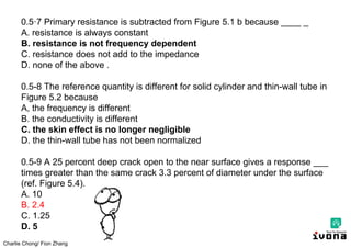 Charlie Chong/ Fion Zhang
0.5·7 Primary resistance is subtracted from Figure 5.1 b because ____ _
A. resistance is always constant
B. resistance is not frequency dependent
C. resistance does not add to the impedance
D. none of the above .
0.5-8 The reference quantity is different for solid cylinder and thin-wall tube in
Figure 5.2 because
A, the frequency is different
B. the conductivity is different
C. the skin effect is no longer negligible
D. the thin-wall tube has not been normalized
0.5-9 A 25 percent deep crack open to the near surface gives a response ___
times greater than the same crack 3.3 percent of diameter under the surface
(ref. Figure 5.4).
A. 10
B. 2.4
C. 1.25
D. 5
 
