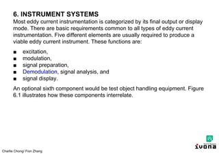 Charlie Chong/ Fion Zhang
6. INSTRUMENT SYSTEMS
Most eddy current instrumentation is categorized by its final output or display
mode. There are basic requirements common to all types of eddy current
instrumentation. Five different elements are usually required to produce a
viable eddy current instrument. These functions are:
■ excitation,
■ modulation,
■ signal preparation,
■ Demodulation, signal analysis, and
■ signal display.
An optional sixth component would be test object handling equipment. Figure
6.1 illustrates how these components interrelate.
 