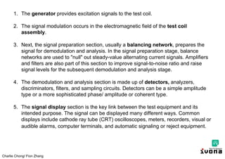 Charlie Chong/ Fion Zhang
1. The generator provides excitation signals to the test coil.
2. The signal modulation occurs in the electromagnetic field of the test coil
assembly.
3. Next, the signal preparation section, usually a balancing network, prepares the
signal for demodulation and analysis. In the signal preparation stage, balance
networks are used to "null" out steady-value alternating current signals. Amplifiers
and filters are also part of this section to improve signal-to-noise ratio and raise
signal levels for the subsequent demodulation and analysis stage.
4. The demodulation and analysis section is made up of detectors, analyzers,
discriminators, filters, and sampling circuits. Detectors can be a simple amplitude
type or a more sophisticated phase/ amplitude or coherent type.
5. The signal display section is the key link between the test equipment and its
intended purpose. The signal can be displayed many different ways. Common
displays include cathode ray tube (CRT) oscilloscopes, meters, recorders, visual or
audible alarms, computer terminals, and automatic signaling or reject equipment.
 