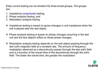 Charlie Chong/ Fion Zhang
Eddy current testing can be divided into three broad groups. The groups
are:
1. Impedance (magnitude) testing,
2. Phase analysis testing, and
3. Modulation analysis testing.
 Impedance testing is based on gross changes in coil impedance when the
coil is placed near the test object.
 Phase analysis testing is based on phase changes occurring in the test
coil and the test object's effect on those phase changes.
 Modulation analysis testing depends on the test object passing through the
test coil's magnetic field at a constant rate. The amount of frequency
modulation observed as a discontinuity passes through the test coil's field
and is a function of the transit time of the discontinuity through the coil's
field. The faster the transit time, the greater the modulation.
 
