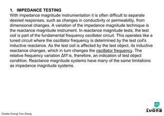 Charlie Chong/ Fion Zhang
1. IMPEDANCE TESTING
With impedance magnitude instrumentation it is often difficult to separate
desired responses, such as changes in conductivity or permeability, from
dimensional changes. A variation of the impedance magnitude technique is
the reactance magnitude instrument. In reactance magnitude tests, the test
coil is part of the fundamental frequency oscillator circuit. This operates like a
tuned circuit where the oscillator frequency is determined by the test coil's
inductive reactance. As the test coil is affected by the test object, its inductive
reactance changes, which in turn changes the oscillator frequency. The
relative frequency variation ∆f/f is, therefore, an indication of test object
condition. Reactance magnitude systems have many of the same limitations
as impedance magnitude systems.
 