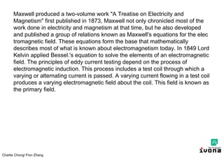 Charlie Chong/ Fion Zhang
Maxwell produced a two-volume work "A Treatise on Electricity and
Magnetism" first published in 1873, Maxwell not only chronicled most of the
work done in electricity and magnetism at that time, but he also developed
and published a group of relations known as Maxwell's equations for the elec
tromagnetic field. These equations form the base that mathematically
describes most of what is known about electromagnetism today. In 1849 Lord
Kelvin applied Bessel.'s equation to solve the elements of an electromagnetic
field. The principles of eddy current testing depend on the process of
electromagnetic induction. This process includes a test coil through which a
varying or alternating current is passed. A varying current flowing in a test coil
produces a varying electromagnetic field about the coil. This field is known as
the primary field.
 
