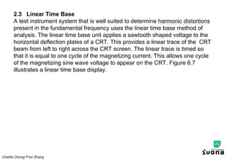 Charlie Chong/ Fion Zhang
2.3 Linear Time Base
A test instrument system that is well suited to determine harmonic distortions
present in the fundamental frequency uses the linear time base method of
analysis. The linear time base unit applies a sawtooth shaped voltage to the
horizontal deflection plates of a CRT. This provides a linear trace of the CRT
beam from left to right across the CRT screen. The linear trace is timed so
that it is equal to one cycle of the magnetizing current. This allows one cycle
of the magnetizing sine wave voltage to appear on the CRT. Figure 6.7
illustrates a linear time base display.
 