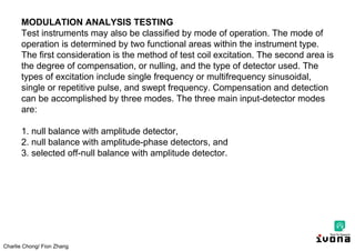 Charlie Chong/ Fion Zhang
MODULATION ANALYSIS TESTING
Test instruments may also be classified by mode of operation. The mode of
operation is determined by two functional areas within the instrument type.
The first consideration is the method of test coil excitation. The second area is
the degree of compensation, or nulling, and the type of detector used. The
types of excitation include single frequency or multifrequency sinusoidal,
single or repetitive pulse, and swept frequency. Compensation and detection
can be accomplished by three modes. The three main input-detector modes
are:
1. null balance with amplitude detector,
2. null balance with amplitude-phase detectors, and
3. selected off-null balance with amplitude detector.
 