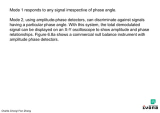 Charlie Chong/ Fion Zhang
Mode 1 responds to any signal irrespective of phase angle.
Mode 2, using amplitude-phase detectors, can discriminate against signals
having a particular phase angle. With this system, the total demodulated
signal can be displayed on an X-Y oscilloscope to show amplitude and phase
relationships. Figure 6.8a shows a commercial null balance instrument with
amplitude phase detectors.
 