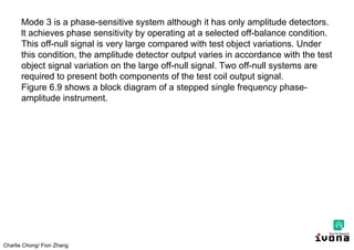Charlie Chong/ Fion Zhang
Mode 3 is a phase-sensitive system although it has only amplitude detectors.
lt achieves phase sensitivity by operating at a selected off-balance condition.
This off-null signal is very large compared with test object variations. Under
this condition, the amplitude detector output varies in accordance with the test
object signal variation on the large off-null signal. Two off-null systems are
required to present both components of the test coil output signal.
Figure 6.9 shows a block diagram of a stepped single frequency phase-
amplitude instrument.
 