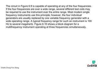 Charlie Chong/ Fion Zhang
The circuit in Figure 6.9 is capable of operating at any of the four frequencies.
If the four frequencies are over a wide range, several different test coils may
be required to use the instrument over the entire range. Most modern single
frequency instruments use this principle; however, the four individual
generators are usually replaced by one variable frequency generator with a
wide operating range. A typical frequency range for such an instrument is 100
Hz to several megahertz. Figure 6.10 shows a block diagram for a
multifrequency instrument operating at three frequencies simultaneously.
 