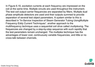 Charlie Chong/ Fion Zhang
In Figure 6.10, excitation currents at each frequency are impressed on the
coil at the same time. Multiple circuits are used throughout the instrument.
The test coil output carrier frequencies are separated by filters. Multiple dual
phase amplitude detectors are used and their outputs summed to provide
separation of several test object parameters. A system similar to this is
described in "In-Service Inspection of Steam Generator Tubing UsingMultiple
Frequency Eddy Current Techniques“. another approach to the
multifrequency technique uses a sequential coil drive called multiplexing. The
frequencies are changed by a step-by-step sequence with such rapidity that
the test parameters remain unchanged. The multiplex technique has the
advantages of lower cost, continuously variable frequencies, and little or no
cross-talk between channels.
 