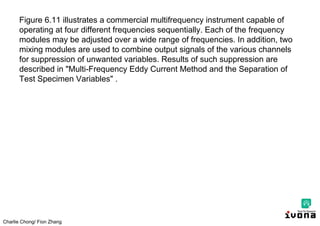 Charlie Chong/ Fion Zhang
Figure 6.11 illustrates a commercial multifrequency instrument capable of
operating at four different frequencies sequentially. Each of the frequency
modules may be adjusted over a wide range of frequencies. In addition, two
mixing modules are used to combine output signals of the various channels
for suppression of unwanted variables. Results of such suppression are
described in "Multi-Frequency Eddy Current Method and the Separation of
Test Specimen Variables" .
 