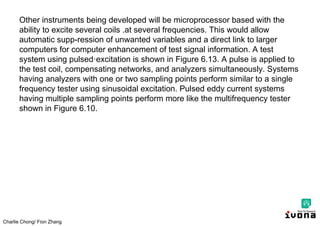 Charlie Chong/ Fion Zhang
Other instruments being developed will be microprocessor based with the
ability to excite several coils .at several frequencies. This would allow
automatic supp-ression of unwanted variables and a direct link to larger
computers for computer enhancement of test signal information. A test
system using pulsed·excitation is shown in Figure 6.13. A pulse is applied to
the test coil, compensating networks, and analyzers simultaneously. Systems
having analyzers with one or two sampling points perform similar to a single
frequency tester using sinusoidal excitation. Pulsed eddy current systems
having multiple sampling points perform more like the multifrequency tester
shown in Figure 6.10.
 