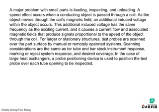 Charlie Chong/ Fion Zhang
A major problem with small parts is loading, inspecting, and unloading. A
speed effect occurs when a conducting object is passed through a coil. As the
object moves through the coil's magnetic field, an additional induced voltage
within the object occurs. This additional induced voltage has the same
frequency as the exciting current, and it causes a current flow and associated
magnetic fields that produce signals proportional to the speed of the object
through the coil. For larger or stationary structures, test probes are scanned
over the part surface by manual or remotely operated systems. Scanning
considerations are the same as tor tube and bar stock instrument response,
marking or reject system response, and desired coverage. In the case of
large heat exchangers, a probe positioning device is used to position the test
probe over each tube opening to be inspected.
 