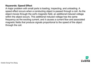 Charlie Chong/ Fion Zhang
Keywords: Speed Effect
A major problem with small parts is loading, inspecting, and unloading. A
speed effect occurs when a conducting object is passed through a coil. As the
object moves through the coil's magnetic field, an additional induced voltage
within the object occurs. This additional induced voltage has the same
frequency as the exciting current, and it causes a current flow and associated
magnetic fields that produce signals proportional to the speed of the object
through the coil.
 