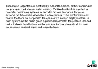 Charlie Chong/ Fion Zhang
Tubes to be inspected are identified by manual templates, or their coordinates
are pro· grammed into computer memory. Positive feedback is supplied to
computer positioning systems by encoder devices. In manual template
systems the tube end is viewed by a video camera. Tube identification and
control feedback are supplied to the operator via a video display system. In
each system, as the probe guide is positioned correctly, the probe is inserted
and withdrawn from the heat exchanger tube bore, and res ults of the scan
are recorded on chart paper and magnetic tape.
 