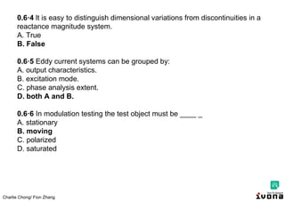 Charlie Chong/ Fion Zhang
0.6·4 lt is easy to distinguish dimensional variations from discontinuities in a
reactance magnitude system.
A. True
B. False
0.6·5 Eddy current systems can be grouped by:
A. output characteristics.
B. excitation mode.
C. phase analysis extent.
D. both A and B.
0.6·6 In modulation testing the test object must be ____ _
A. stationary
B. moving
C. polarized
D. saturated
 