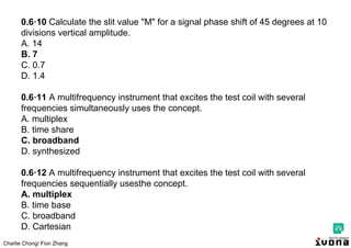 Charlie Chong/ Fion Zhang
0.6·10 Calculate the slit value "M" for a signal phase shift of 45 degrees at 10
divisions vertical amplitude.
A. 14
B. 7
C. 0.7
D. 1.4
0.6·11 A multifrequency instrument that excites the test coil with several
frequencies simultaneously uses the concept.
A. multiplex
B. time share
C. broadband
D. synthesized
0.6·12 A multifrequency instrument that excites the test coil with several
frequencies sequentially usesthe concept.
A. multiplex
B. time base
C. broadband
D. Cartesian
 