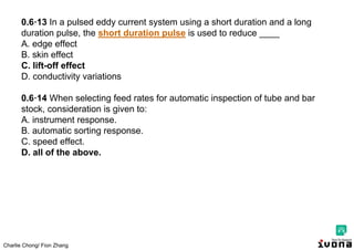 Charlie Chong/ Fion Zhang
0.6·13 In a pulsed eddy current system using a short duration and a long
duration pulse, the short duration pulse is used to reduce ____
A. edge effect
B. skin effect
C. lift-off effect
D. conductivity variations
0.6·14 When selecting feed rates for automatic inspection of tube and bar
stock, consideration is given to:
A. instrument response.
B. automatic sorting response.
C. speed effect.
D. all of the above.
 