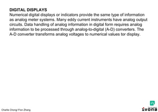 Charlie Chong/ Fion Zhang
DIGITAL DISPLAYS
Numerical digital displays or indicators provide the same type of information
as analog meter systems. Many eddy current instruments have analog output
circuits. Data handling of analog information in digital form requires analog
information to be processed through analog-to-digital (A-D) converters. The
A-D converter transforms analog voltages to numerical values tor display.
 