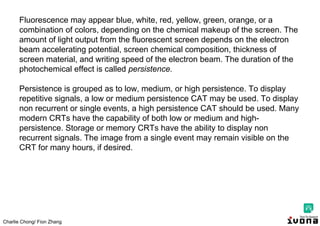 Charlie Chong/ Fion Zhang
Fluorescence may appear blue, white, red, yellow, green, orange, or a
combination of colors, depending on the chemical makeup of the screen. The
amount of light output from the fluorescent screen depends on the electron
beam accelerating potential, screen chemical composition, thickness of
screen material, and writing speed of the electron beam. The duration of the
photochemical effect is called persistence.
Persistence is grouped as to low, medium, or high persistence. To display
repetitive signals, a low or medium persistence CAT may be used. To display
non recurrent or single events, a high persistence CAT should be used. Many
modern CRTs have the capability of both low or medium and high-
persistence. Storage or memory CRTs have the ability to display non
recurrent signals. The image from a single event may remain visible on the
CRT for many hours, if desired.
 