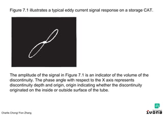 Charlie Chong/ Fion Zhang
Figure 7.1 illustrates a typical eddy current signal response on a storage CAT.
The amplitude of the signal in Figure 7.1 is an indicator of the volume of the
discontinuity. The phase angle with respect to the X axis represents
discontinuity depth and origin, origin indicating whether the discontinuity
originated on the inside or outside surface of the tube.
 