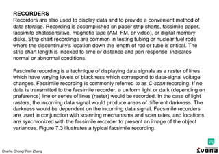 Charlie Chong/ Fion Zhang
RECORDERS
Recorders are also used to display data and to provide a convenient method of
data storage. Recording is accomplished on paper strip charts, facsimile paper,
facsimile photosensitive, magnetic tape (AM, FM, or video), or digital memory
disks. Strip chart recordings are common in testing tubing or nuclear fuel rods
where the discontinuity's location down the length of rod or tube is critical. The
strip chart length is indexed to time or distance and pen response indicates
normal or abnormal conditions.
Fascimile recording is a technique of displaying data signals as a raster of lines
which have varying levels of blackness which correspond to data-signal voltage
changes. Facsimile recording is commonly referred to as C-scan recording. If no
data is transmitted to the facsimile recorder, a uniform light or dark (depending on
preference) line or series of lines (raster) would be recorded. In the case of light
rasters, the incoming data signal would produce areas of different darkness. The
darkness would be dependent on the incoming data signal. Facsimile recorders
are used in conjunction with scanning mechanisms and scan rates, and locations
are synchronized with the facsimile recorder to present an image of the object
variances. Figure 7.3 illustrates a typical facsimile recording.
 